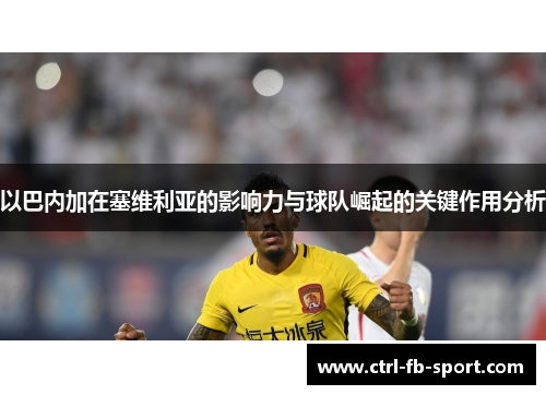 以巴内加在塞维利亚的影响力与球队崛起的关键作用分析