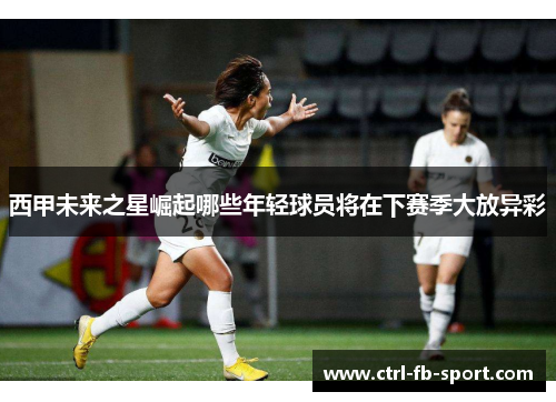 西甲未来之星崛起哪些年轻球员将在下赛季大放异彩
