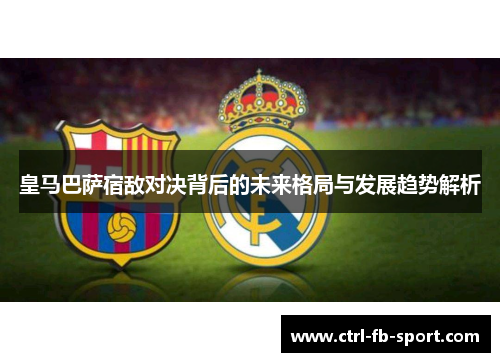 皇马巴萨宿敌对决背后的未来格局与发展趋势解析
