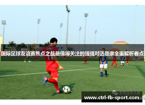 国际足球友谊赛焦点之战最值得关注的强强对话是谁全面解析看点