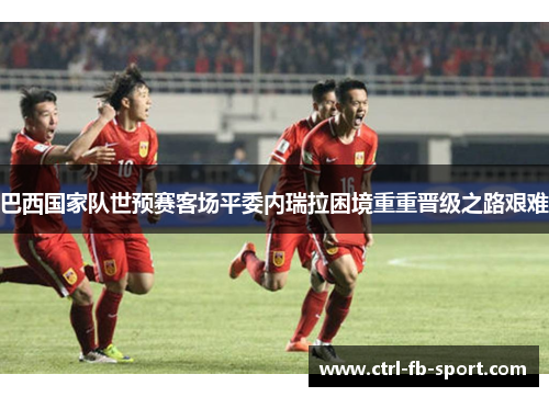 巴西国家队世预赛客场平委内瑞拉困境重重晋级之路艰难 巴西国家队世预赛客场平委内瑞拉困境重重晋级之路艰难